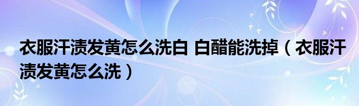 衣服汗渍发黄怎么洗白 白醋能洗掉（衣服汗渍发黄怎么洗）