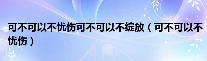 可不可以不忧伤可不可以不绽放（可不可以不忧伤）