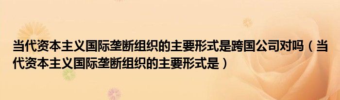 当代资本主义国际垄断组织的主要形式是跨国公司对吗（当代资本主义国际垄断组织的主要形式是）