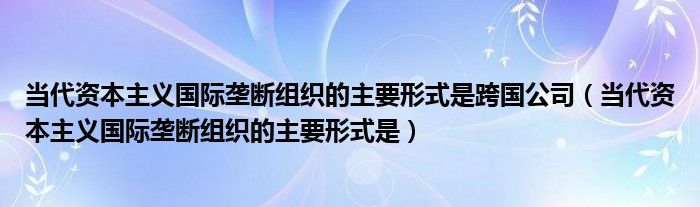 当代资本主义国际垄断组织的主要形式是跨国公司（当代资本主义国际垄断组织的主要形式是）