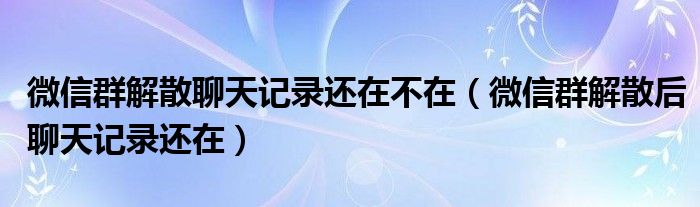 微信群解散聊天记录还在不在（微信群解散后聊天记录还在）