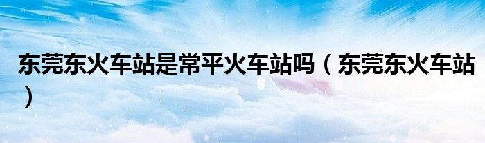 东莞东火车站是常平火车站吗（东莞东火车站）