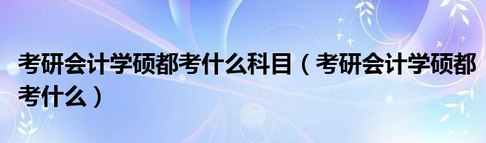 考研会计学硕都考什么科目（考研会计学硕都考什么）