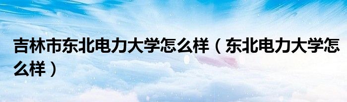 吉林市东北电力大学怎么样（东北电力大学怎么样）