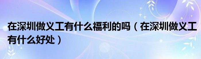 在深圳做义工有什么福利的吗（在深圳做义工有什么好处）