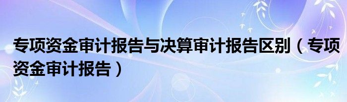 专项资金审计报告与决算审计报告区别（专项资金审计报告）