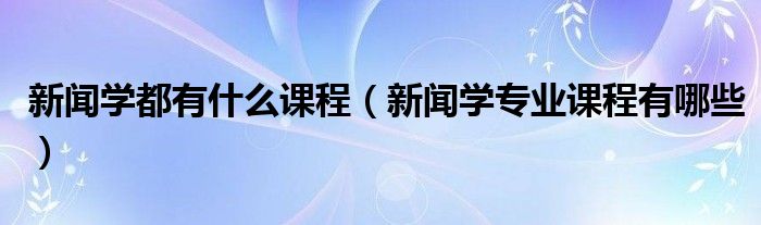 新闻学都有什么课程（新闻学专业课程有哪些）