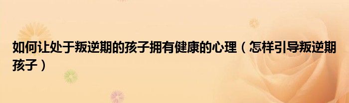 如何让处于叛逆期的孩子拥有健康的心理（怎样引导叛逆期孩子）