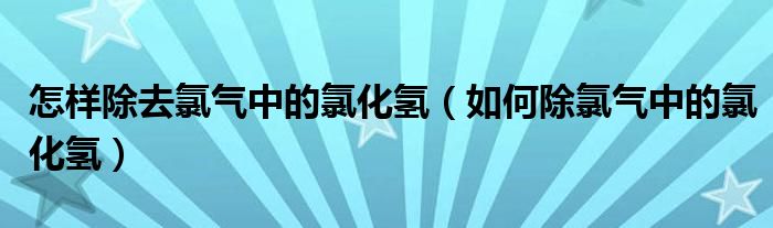 怎样除去氯气中的氯化氢（如何除氯气中的氯化氢）