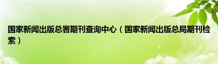 国家新闻出版总署期刊查询中心（国家新闻出版总局期刊检索）