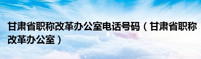 甘肃省职称改革办公室电话号码（甘肃省职称改革办公室）