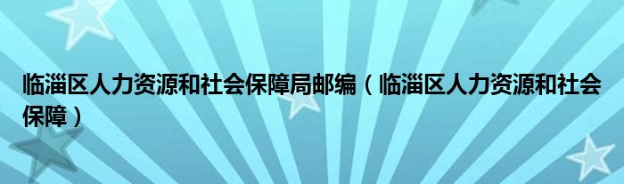 临淄区人力资源和社会保障局邮编（临淄区人力资源和社会保障）