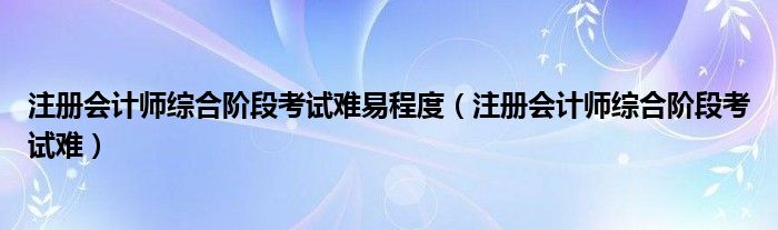 注册会计师综合阶段考试难易程度（注册会计师综合阶段考试难）