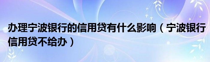 办理宁波银行的信用贷有什么影响（宁波银行信用贷不给办）