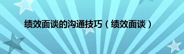 绩效面谈的沟通技巧（绩效面谈）