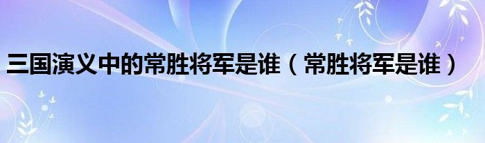 三国演义中的常胜将军是谁（常胜将军是谁）