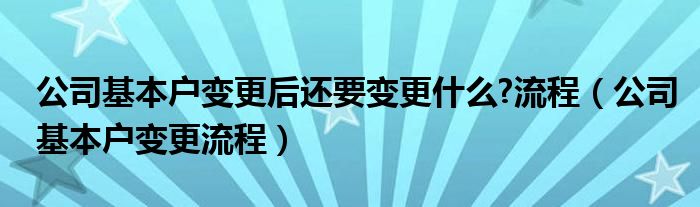 公司基本户变更后还要变更什么?流程（公司基本户变更流程）