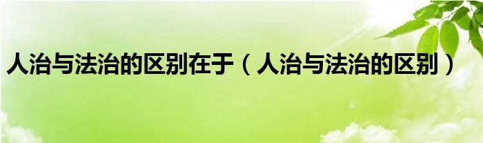 人治与法治的区别在于（人治与法治的区别）