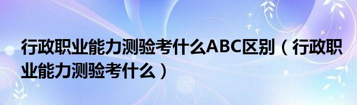 行政职业能力测验考什么ABC区别（行政职业能力测验考什么）