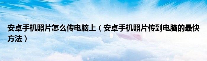 安卓手机照片怎么传电脑上（安卓手机照片传到电脑的最快方法）