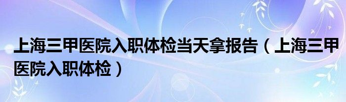 上海三甲医院入职体检当天拿报告（上海三甲医院入职体检）