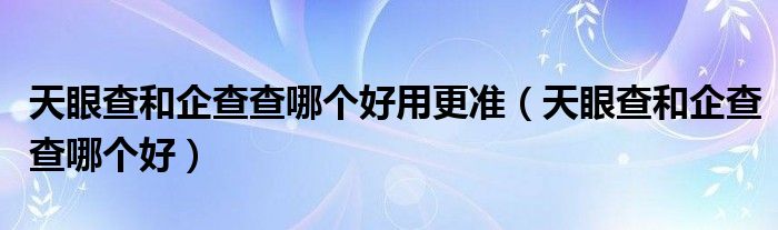 天眼查和企查查哪个好用更准（天眼查和企查查哪个好）