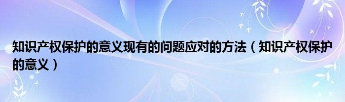 知识产权保护的意义现有的问题应对的方法（知识产权保护的意义）