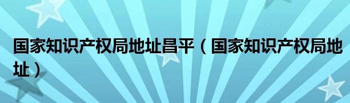 国家知识产权局地址昌平（国家知识产权局地址）