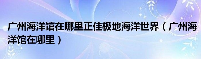 广州海洋馆在哪里正佳极地海洋世界（广州海洋馆在哪里）