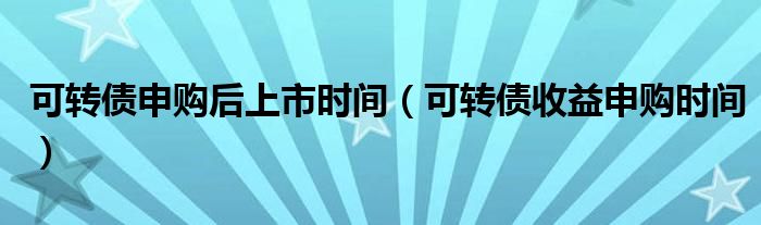 可转债申购后上市时间（可转债收益申购时间）