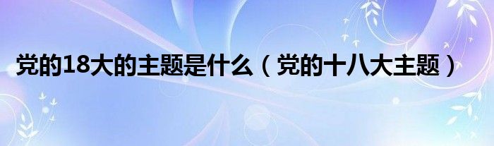 党的18大的主题是什么（党的十八大主题）