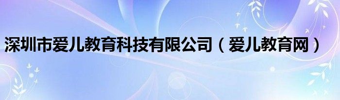 深圳市爱儿教育科技有限公司（爱儿教育网）