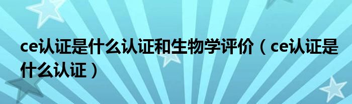 ce认证是什么认证和生物学评价（ce认证是什么认证）