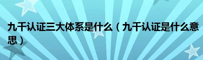 九千认证三大体系是什么（九千认证是什么意思）