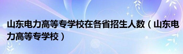 山东电力高等专学校在各省招生人数（山东电力高等专学校）