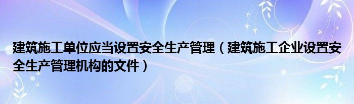 建筑施工单位应当设置安全生产管理（建筑施工企业设置安全生产管理机构的文件）