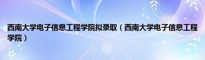 西南大学电子信息工程学院拟录取（西南大学电子信息工程学院）