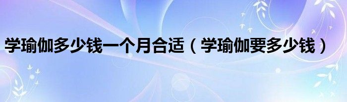 学瑜伽多少钱一个月合适（学瑜伽要多少钱）