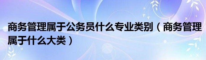 商务管理属于公务员什么专业类别（商务管理属于什么大类）