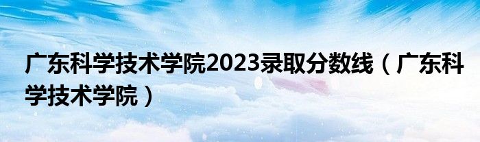 广东科学技术学院2023录取分数线（广东科学技术学院）