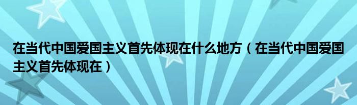 在当代中国爱国主义首先体现在什么地方（在当代中国爱国主义首先体现在）