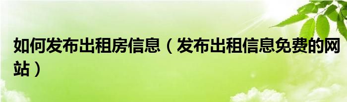 如何发布出租房信息（发布出租信息免费的网站）