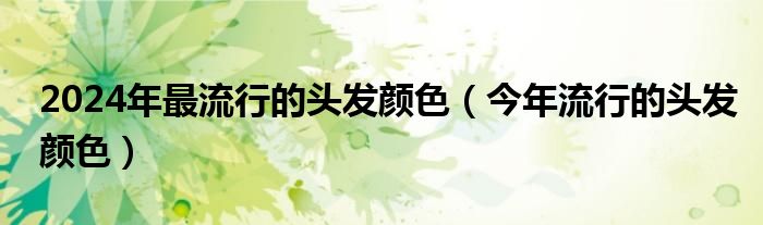 2024年最流行的头发颜色（今年流行的头发颜色）