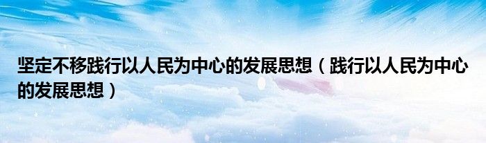 坚定不移践行以人民为中心的发展思想（践行以人民为中心的发展思想）