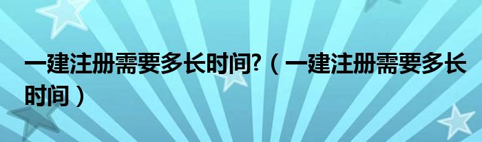 一建注册需要多长时间?（一建注册需要多长时间）