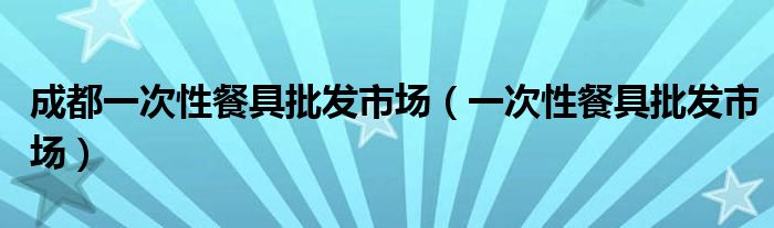 成都一次性餐具批发市场（一次性餐具批发市场）
