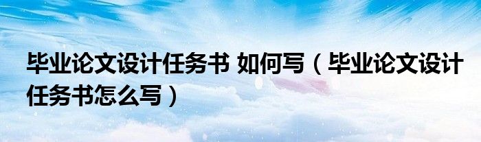 毕业论文设计任务书 如何写（毕业论文设计任务书怎么写）