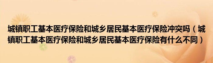 城镇职工基本医疗保险和城乡居民基本医疗保险冲突吗（城镇职工基本医疗保险和城乡居民基本医疗保险有什么不同）