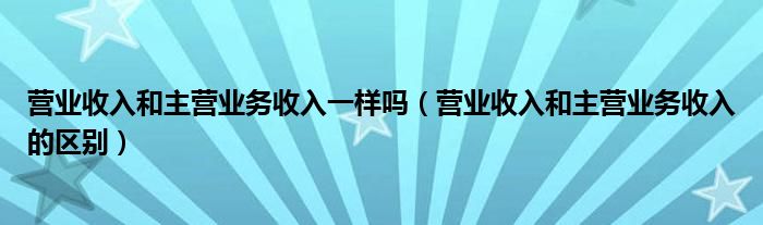 营业收入和主营业务收入一样吗（营业收入和主营业务收入的区别）