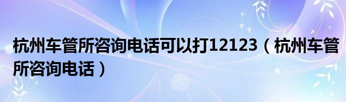 杭州车管所咨询电话可以打12123（杭州车管所咨询电话）